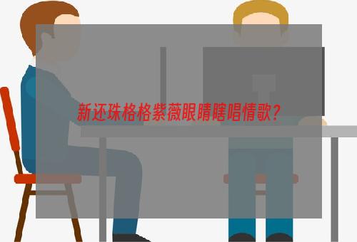 新还珠格格紫薇眼睛瞎唱情歌？