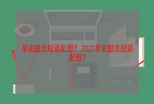 早安励志短语配图？ 2021早安励志短语配图？