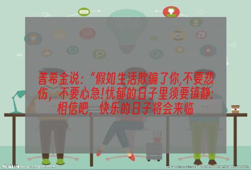 普希金说：“假如生活欺骗了你,不要悲伤，不要心急!忧郁的日子里须要镇静:相信吧，快乐的日子将会来临