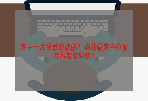 梦中一片绿草地歌曲？ 肖战唱梦中的那片海歌曲叫啥？