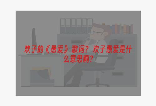 欢子的《愚爱》 歌词？ 欢子愚爱是什么意思啊？