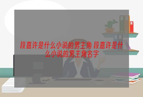 段嘉许是什么小说的男主角 段嘉许是什么小说的男主角名字