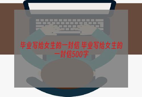 毕业写给女生的一封信 毕业写给女生的一封信500字