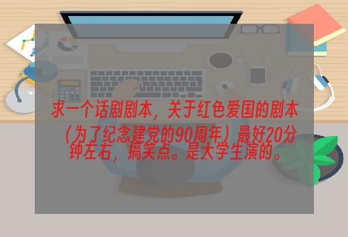 求一个话剧剧本，关于红色爱国的剧本（为了纪念建党的90周年）最好20分钟左右，搞笑点。是大学生演的。