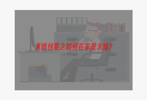 求婚创意之如何在家里求婚？