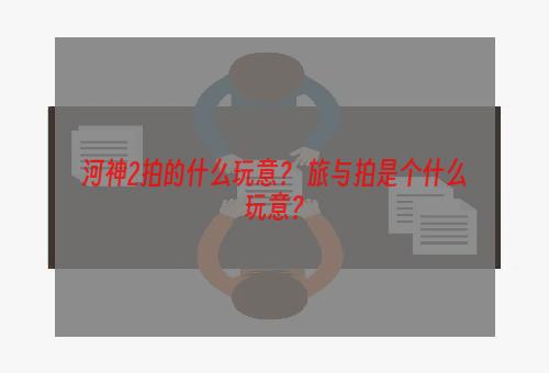 河神2拍的什么玩意？ 旅与拍是个什么玩意？