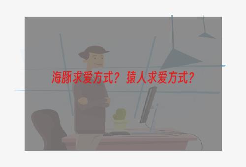 海豚求爱方式？ 猿人求爱方式？