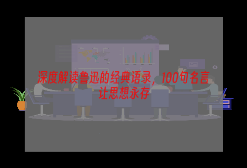 深度解读鲁迅的经典语录，100句名言让思想永存