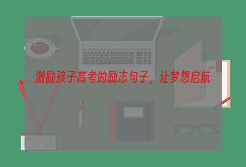 激励孩子高考的励志句子，让梦想启航