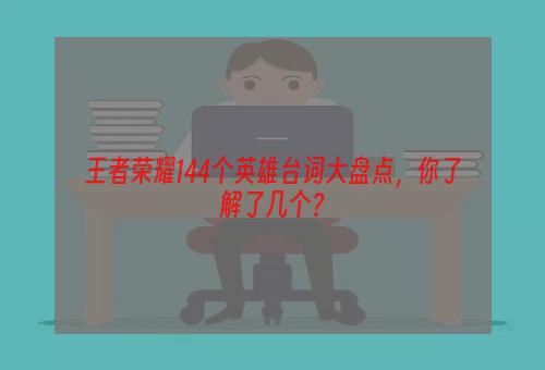 王者荣耀144个英雄台词大盘点，你了解了几个？