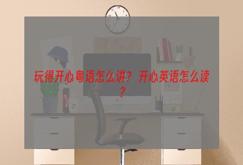 玩得开心粤语怎么讲？ 开心英语怎么读？