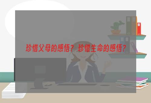 珍惜父母的感悟？ 珍惜生命的感悟？