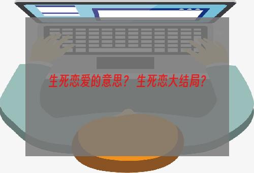 生死恋爱的意思？ 生死恋大结局？