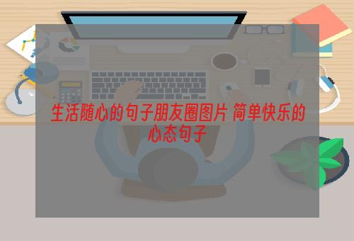 生活随心的句子朋友圈图片 简单快乐的心态句子