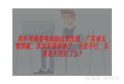 用乐视网看电视剧总是出现，广告被无情屏蔽，我浏览器都换了，还是不行，乐视是不想好了么？