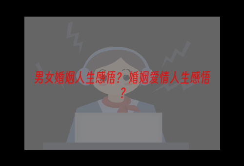 男女婚姻人生感悟？ 婚姻爱情人生感悟？