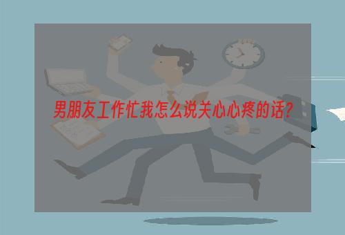 男朋友工作忙我怎么说关心心疼的话？