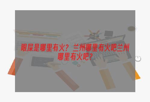 眼屎是哪里有火？ 兰州哪里有火吧兰州哪里有火吧？