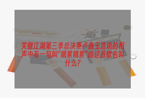 笑傲江湖第三季总决赛卢鑫玉浩说的相声中有一句叫“哦累哦累”的这首歌名叫什么？