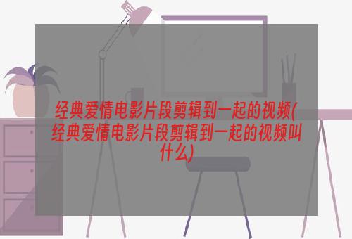 经典爱情电影片段剪辑到一起的视频(经典爱情电影片段剪辑到一起的视频叫什么)