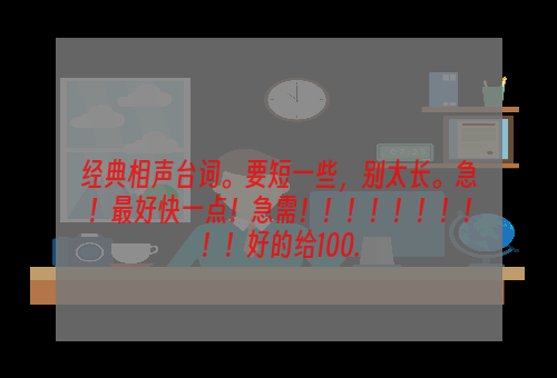 经典相声台词。要短一些，别太长。急！最好快一点！急需！！！！！！！！！！好的给100.