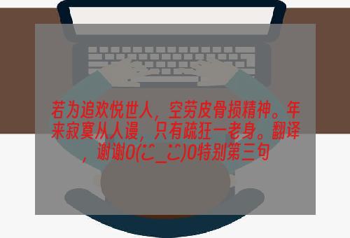 若为追欢悦世人，空劳皮骨损精神。年来寂寞从人谩，只有疏狂一老身。翻译，谢谢O(∩_∩)O特别第三句