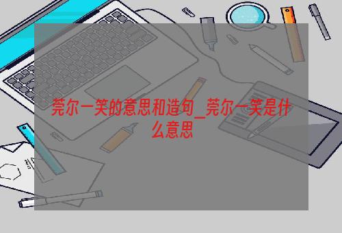 莞尔一笑的意思和造句_莞尔一笑是什么意思