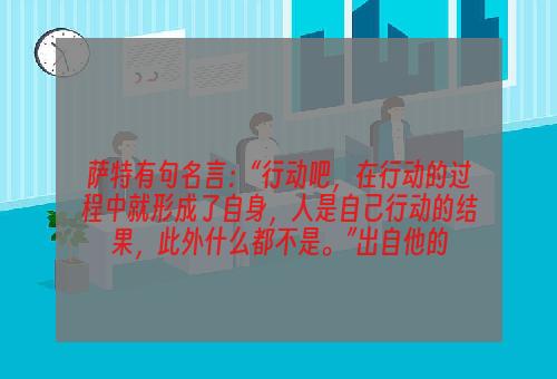 萨特有句名言：“行动吧，在行动的过程中就形成了自身，人是自己行动的结果，此外什么都不是。”出自他的