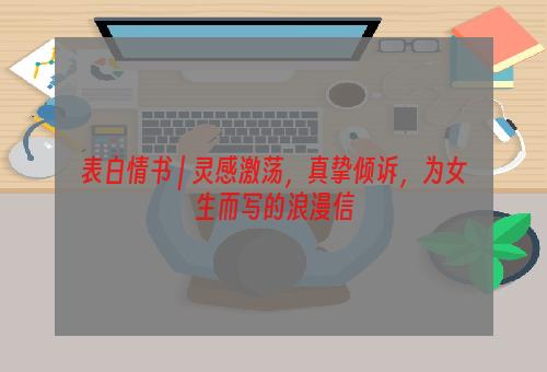表白情书 | 灵感激荡，真挚倾诉，为女生而写的浪漫信