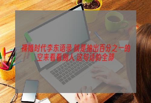 裸婚时代李东语录 就是抽出百分之一的空来看看别人 这句话的全部