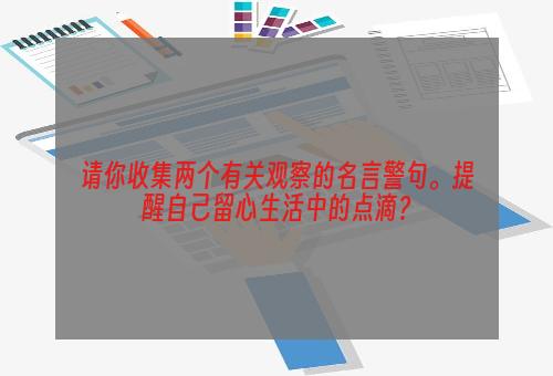 请你收集两个有关观察的名言警句。提醒自己留心生活中的点滴？