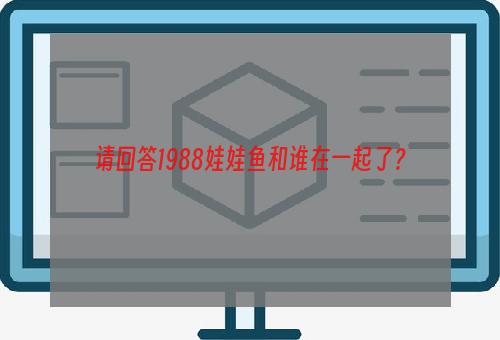 请回答1988娃娃鱼和谁在一起了？