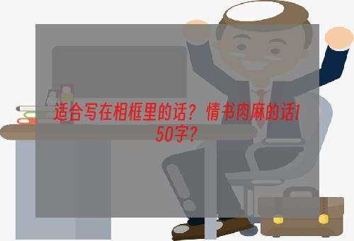 适合写在相框里的话？ 情书肉麻的话150字？