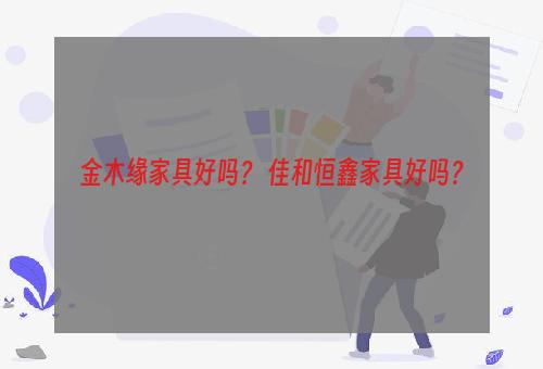 金木缘家具好吗？ 佳和恒鑫家具好吗？