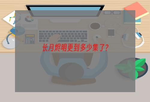 长月烬明更到多少集了？