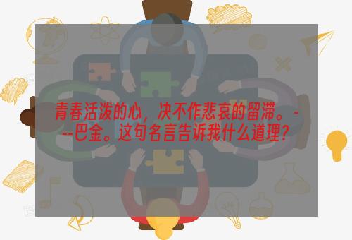 青春活泼的心，决不作悲哀的留滞。 ---巴金。这句名言告诉我什么道理？