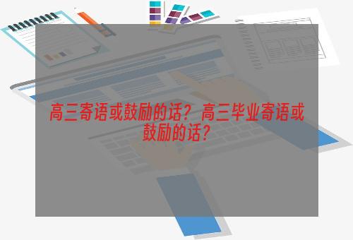 高三寄语或鼓励的话？ 高三毕业寄语或鼓励的话？