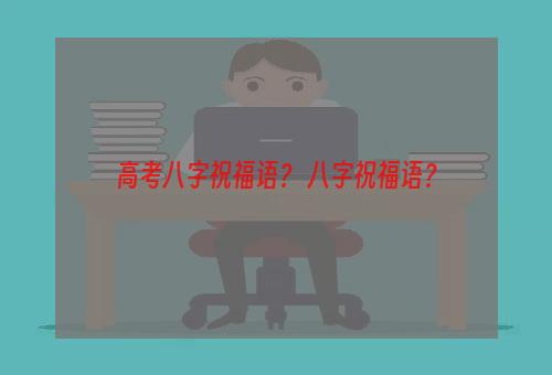 高考八字祝福语？ 八字祝福语？