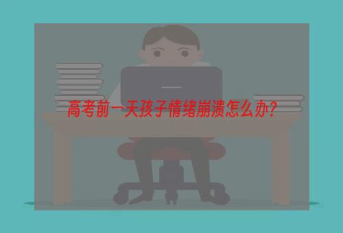 高考前一天孩子情绪崩溃怎么办？