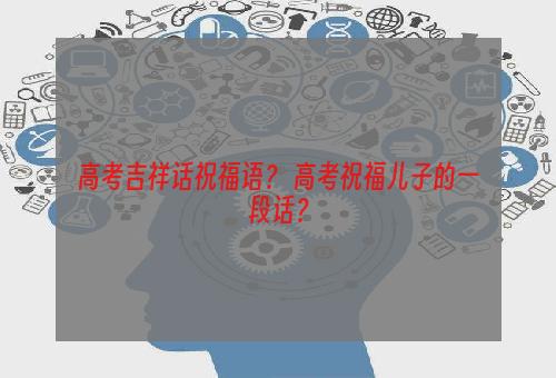 高考吉祥话祝福语？ 高考祝福儿子的一段话？