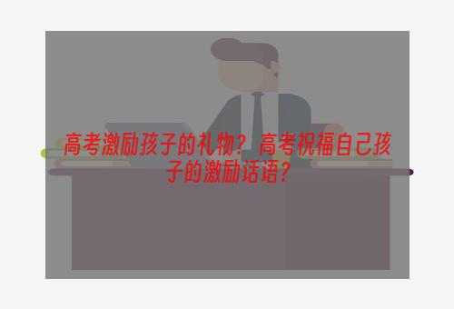 高考激励孩子的礼物？ 高考祝福自己孩子的激励话语？