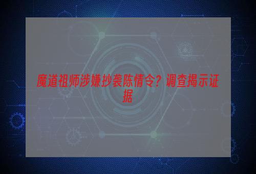 魔道祖师涉嫌抄袭陈情令？调查揭示证据