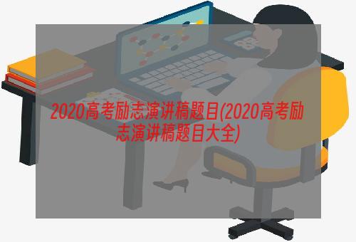 2020高考励志演讲稿题目(2020高考励志演讲稿题目大全)