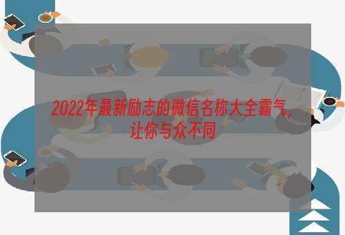 2022年最新励志的微信名称大全霸气，让你与众不同