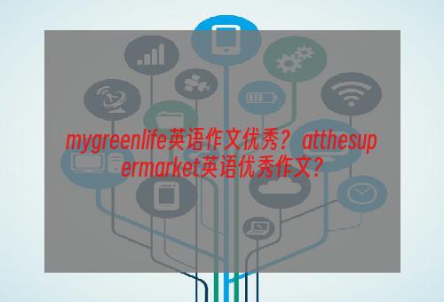 mygreenlife英语作文优秀？ atthesupermarket英语优秀作文？